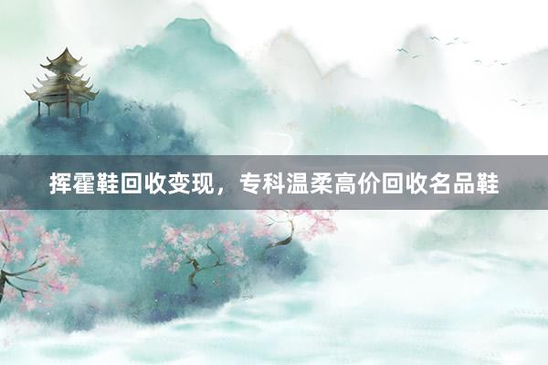 挥霍鞋回收变现，专科温柔高价回收名品鞋