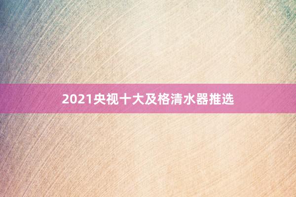 2021央视十大及格清水器推选