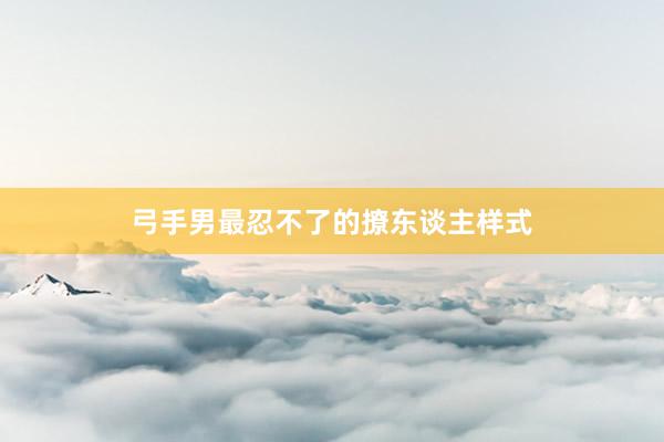 弓手男最忍不了的撩东谈主样式